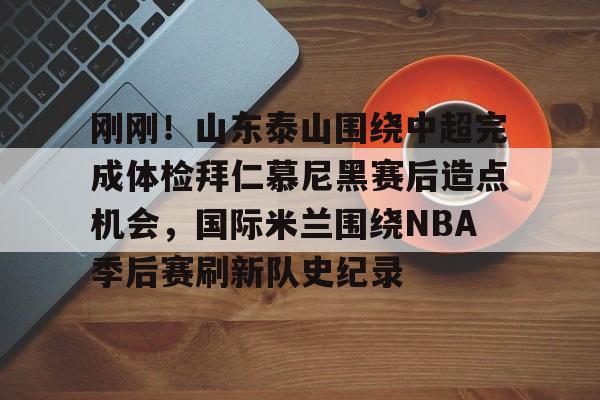 刚刚！山东泰山围绕中超完成体检拜仁慕尼黑赛后造点机会，国际米兰围绕NBA季后赛刷新队史纪录 
